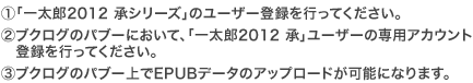 �@�u�ꑾ�Y2012 ���V���[�Y�v�̃��[�U�[�o�^���s���Ă��������B
�A�u�N���O�̃p�u�[�ɂ����āA�u�ꑾ�Y2012 ���v���[�U�[�̐�p�A�J�E���g�o�^���s���Ă��������B
�B�u�N���O�̃p�u�[���EPUB�f�[�^�̃A�b�v���[�h���\�ɂȂ�܂��B