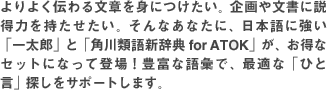 ���悭�`��镶�͂�g�ɂ������B���╶���ɐ����͂������������B����Ȃ��Ȃ��ɁA���{��ɋ����u�ꑾ�Y�v�Ɓu�p��ތ�V���T for ATOK�v���A�����ȃZ�b�g�ɂȂ��ēo��I�L�x�Ȍ�b�ŁA�œK�ȁu�Ђƌ��v�T�����T�|�[�g���܂��B