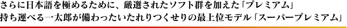 さらに日本語を極めるために、厳選されたソフト群を加えた「プレミアム」、持ち運べる一太郎が備わったいたれりつくせりの最上位モデル「スーパープレミアム」