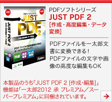 PDFソフトシリーズ JUST PDF 2 作成・高度編集・データ変換]
PDFファイルを一太郎文書に変換できる！PDFファイルの文字や画像の高度な編集もOK
本製品のうち「JUST PDF 2 [作成・編集]」機能は「一太郎2012 承 プレミアム／スーパープレミアム」に同梱されています。